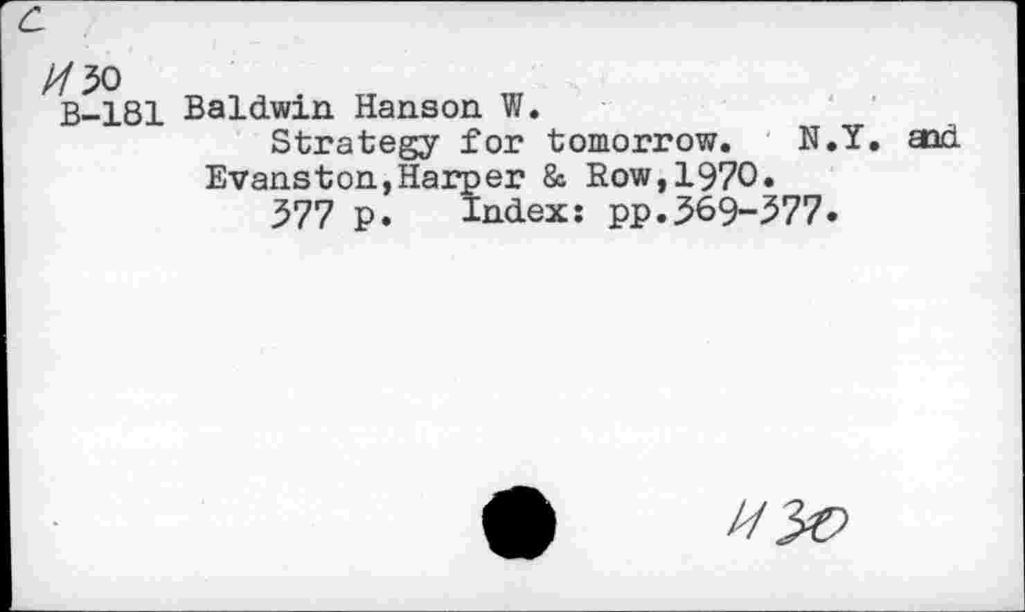 ﻿c
//50
B-181
Baldwin Hanson W.
Strategy for tomorrow. N.Y. Evanston,Harper & Row,1970»
577 p. Index: pp.369-577.
aid